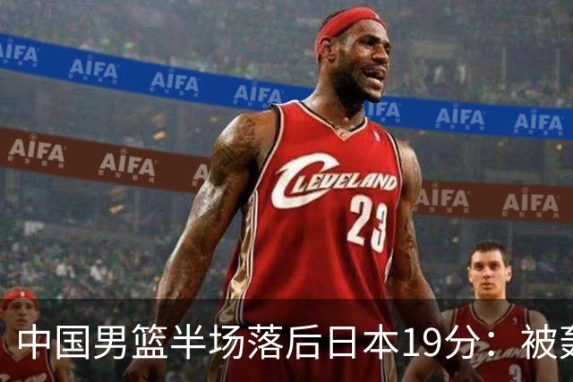 中国男篮半场落后日本19分：被轰11-0 全队无人得分上双